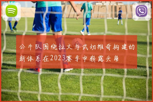 公牛队围绕拉文与武切维奇构建的新体系在2023赛季中崭露头角