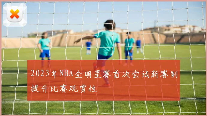 2023年NBA全明星赛首次尝试新赛制提升比赛观赏性