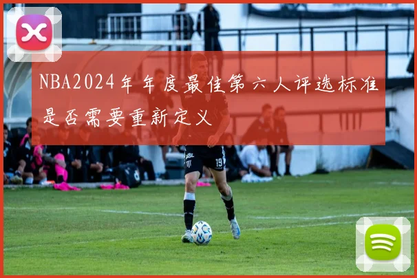 NBA2024年年度最佳第六人评选标准是否需要重新定义