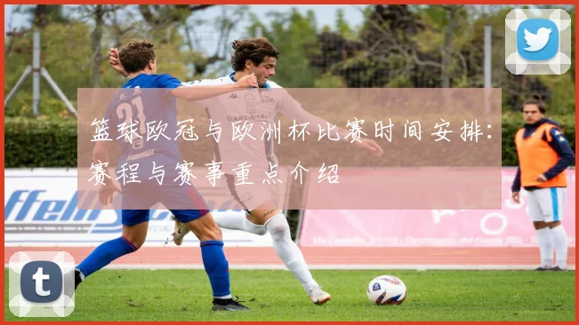 篮球欧冠与欧洲杯比赛时间安排：赛程与赛事重点介绍